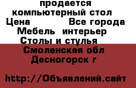 продается компьютерный стол › Цена ­ 1 000 - Все города Мебель, интерьер » Столы и стулья   . Смоленская обл.,Десногорск г.